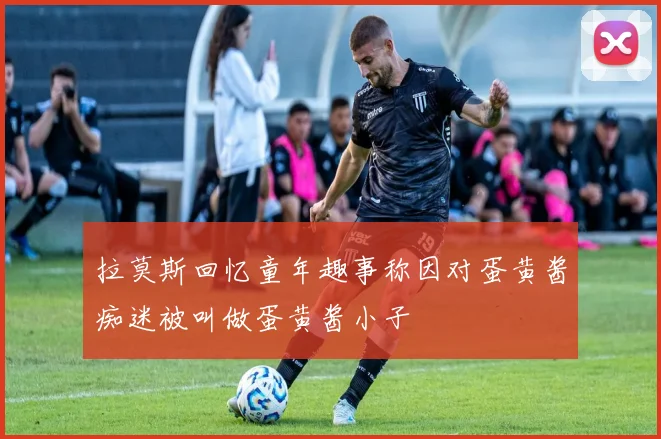 拉莫斯回忆童年趣事称因对蛋黄酱痴迷被叫做蛋黄酱小子