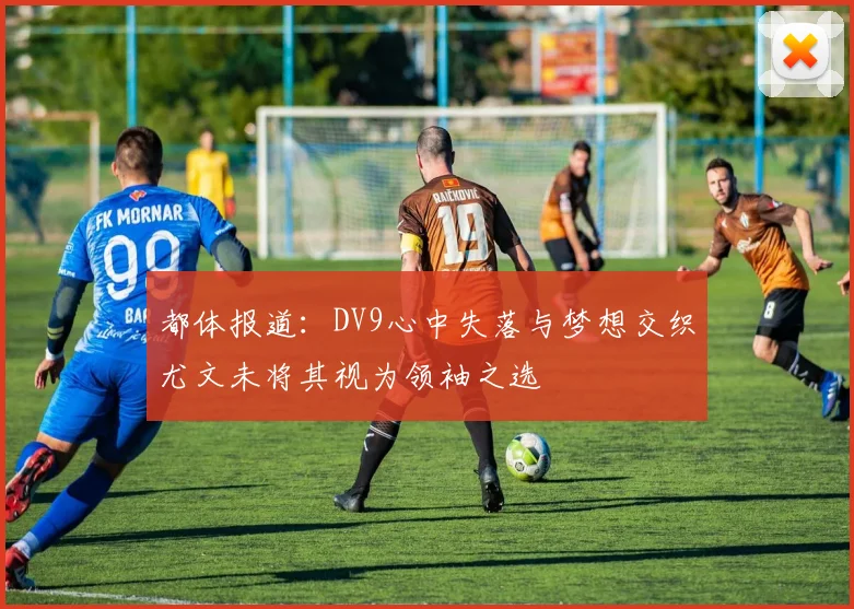 都体报道：DV9心中失落与梦想交织尤文未将其视为领袖之选