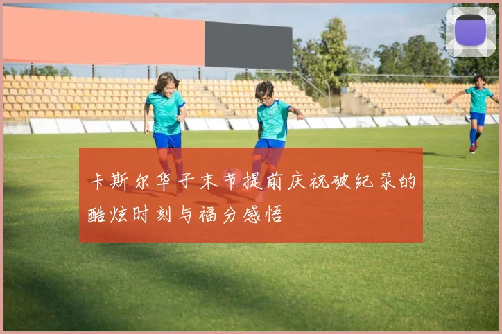 卡斯尔华子末节提前庆祝破纪录的酷炫时刻与福分感悟