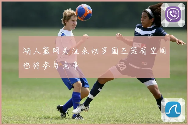 湖人篮网关注米切罗国王若有空间也将参与竞争
