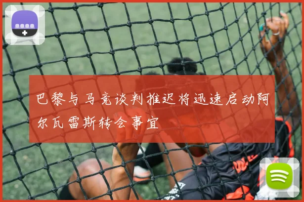 巴黎与马竞谈判推迟将迅速启动阿尔瓦雷斯转会事宜