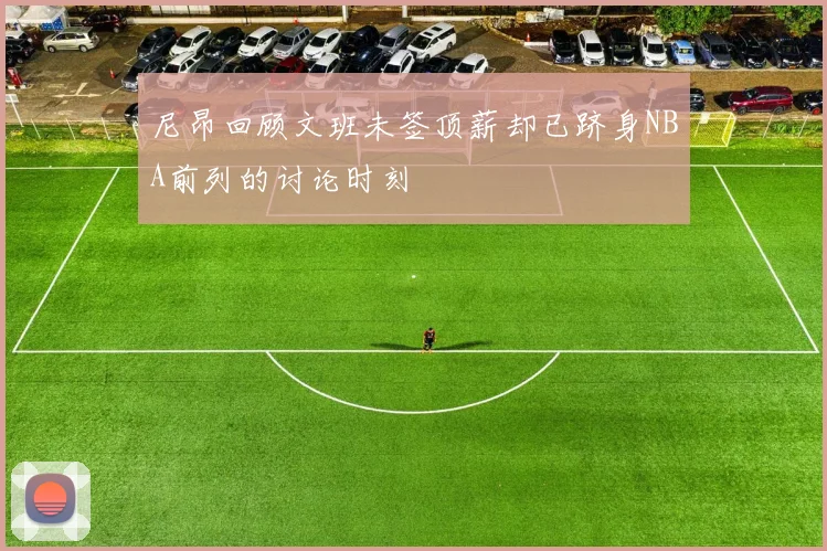 尼昂回顾文班未签顶薪却已跻身NBA前列的讨论时刻