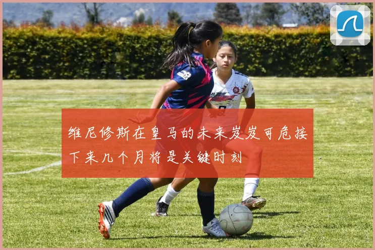 维尼修斯在皇马的未来岌岌可危接下来几个月将是关键时刻