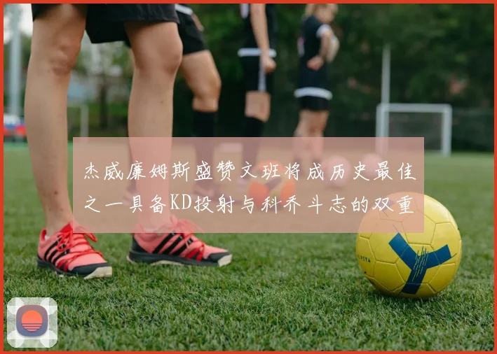 杰威廉姆斯盛赞文班将成历史最佳之一具备KD投射与科乔斗志的双重优势