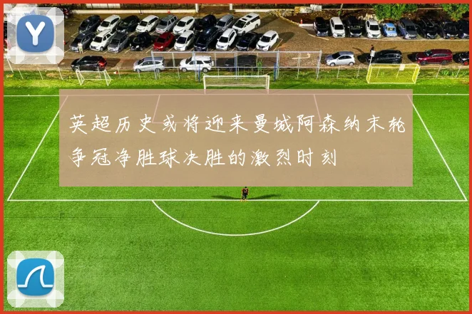 英超历史或将迎来曼城阿森纳末轮争冠净胜球决胜的激烈时刻