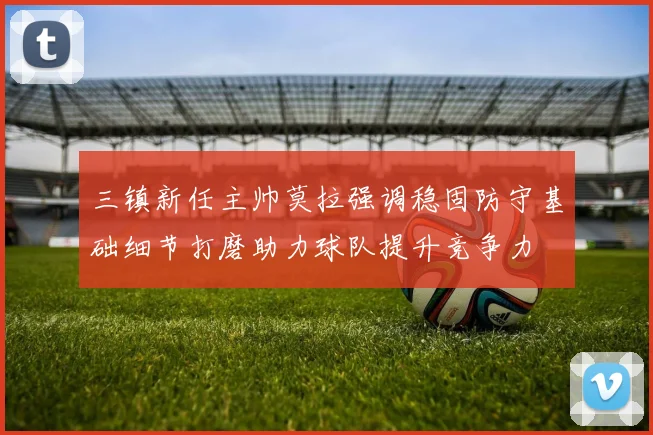 三镇新任主帅莫拉强调稳固防守基础细节打磨助力球队提升竞争力