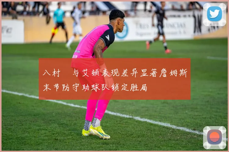 八村塁与艾顿表现差异显著詹姆斯末节防守助球队锁定胜局