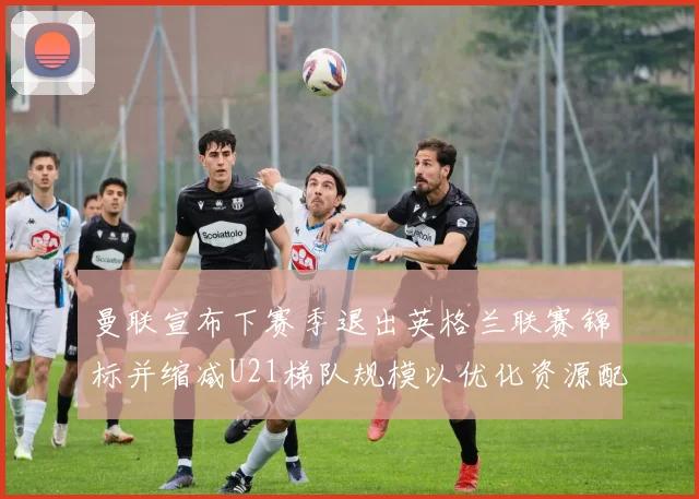 曼联宣布下赛季退出英格兰联赛锦标并缩减U21梯队规模以优化资源配置