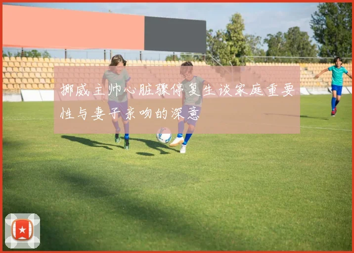 挪威主帅心脏骤停复生谈家庭重要性与妻子亲吻的深意
