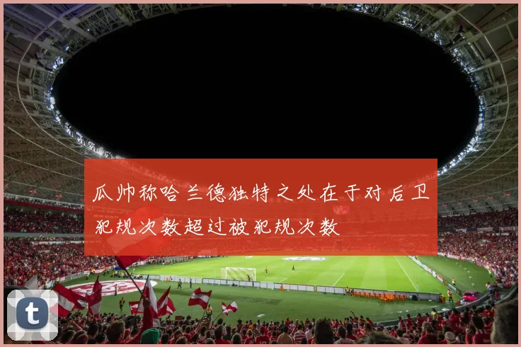 瓜帅称哈兰德独特之处在于对后卫犯规次数超过被犯规次数