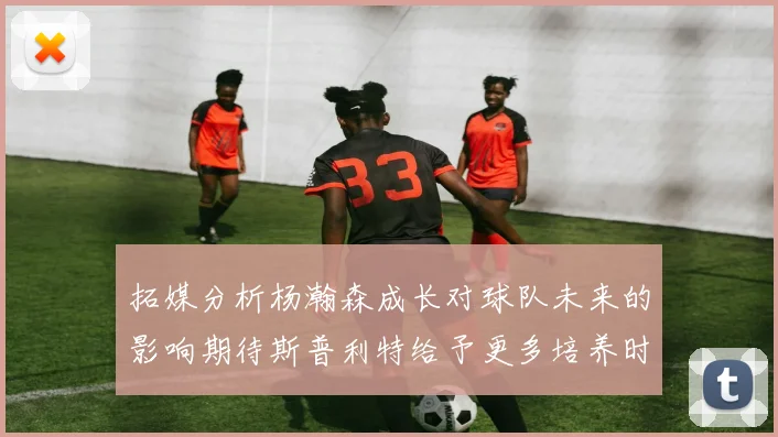 拓媒分析杨瀚森成长对球队未来的影响期待斯普利特给予更多培养时间