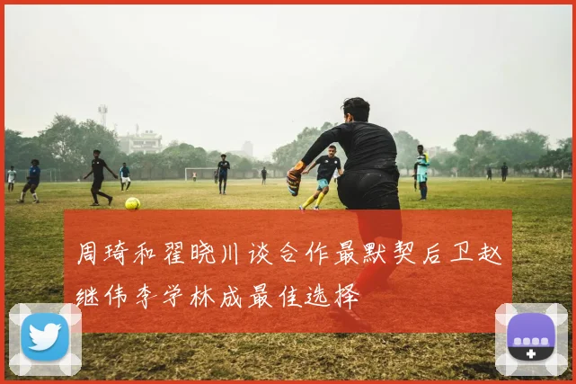 周琦和翟晓川谈合作最默契后卫赵继伟李学林成最佳选择
