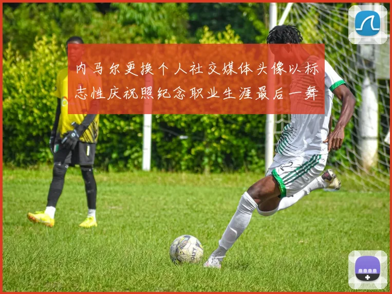 内马尔更换个人社交媒体头像以标志性庆祝照纪念职业生涯最后一舞