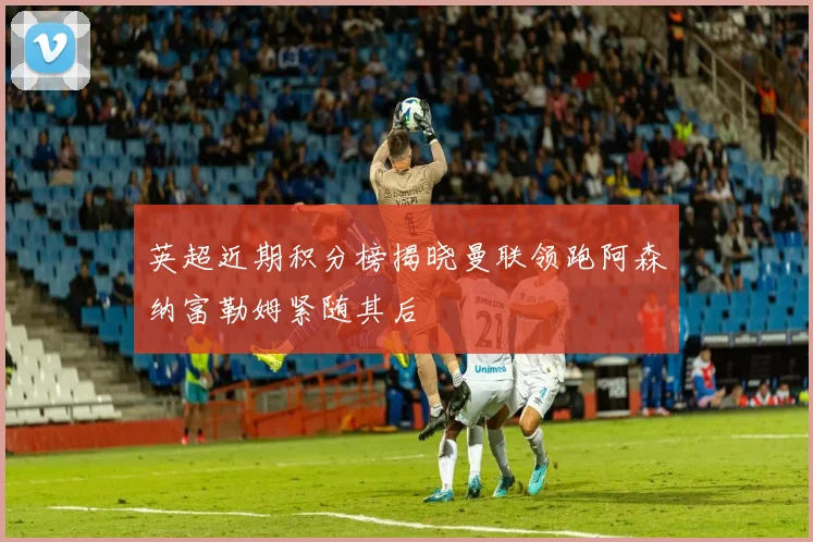 英超近期积分榜揭晓曼联领跑阿森纳富勒姆紧随其后