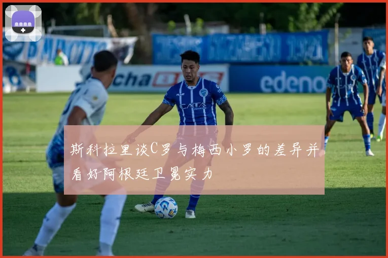 斯科拉里谈C罗与梅西小罗的差异并看好阿根廷卫冕实力