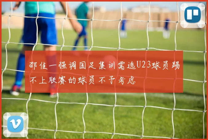 邵佳一强调国足集训需选U23球员踢不上联赛的球员不予考虑