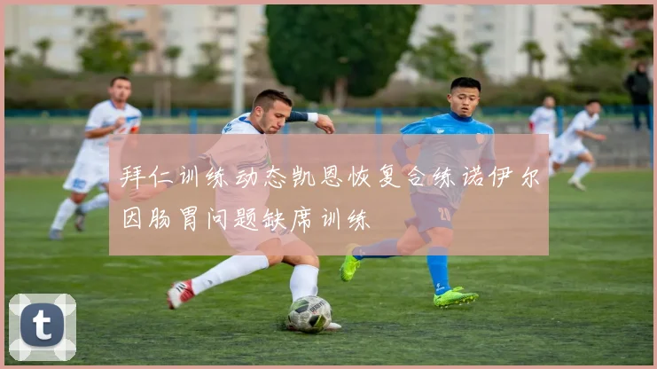 拜仁训练动态凯恩恢复合练诺伊尔因肠胃问题缺席训练